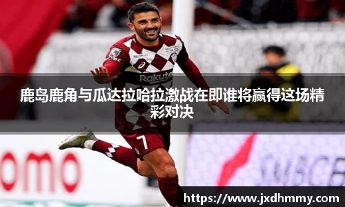 鹿岛鹿角与瓜达拉哈拉激战在即谁将赢得这场精彩对决